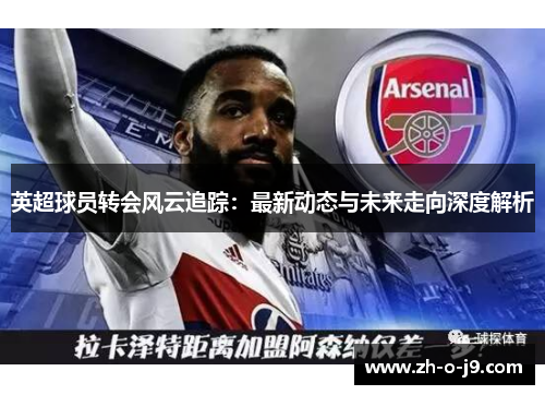 英超球员转会风云追踪：最新动态与未来走向深度解析
