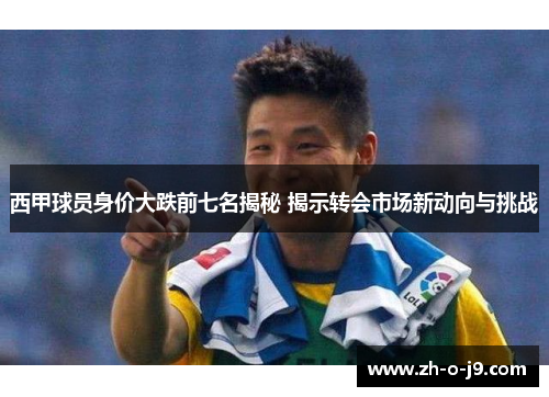 西甲球员身价大跌前七名揭秘 揭示转会市场新动向与挑战