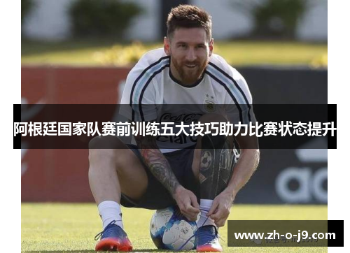 阿根廷国家队赛前训练五大技巧助力比赛状态提升