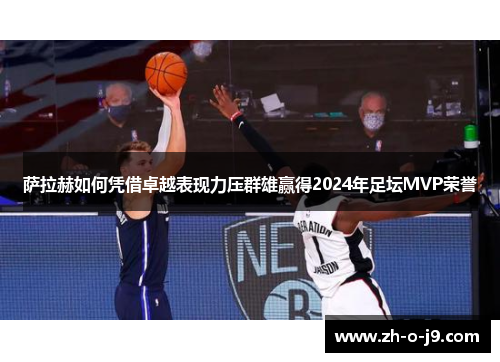 萨拉赫如何凭借卓越表现力压群雄赢得2024年足坛MVP荣誉 萨拉赫如何凭借卓越表现力压群雄赢得2024年足坛MVP荣誉