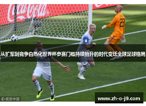 从扩军到竞争白热化世界杯参赛门槛持续抬升的时代变迁全球足球格局