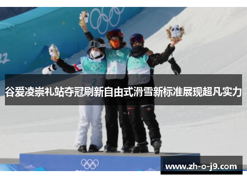谷爱凌崇礼站夺冠刷新自由式滑雪新标准展现超凡实力 谷爱凌崇礼站夺冠刷新自由式滑雪新标准展现超凡实力
