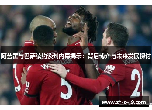 阿劳霍与巴萨续约谈判内幕揭示:背后博弈与未来发展探讨 阿劳霍与巴萨续约谈判内幕揭示:背后博弈与未来发展探讨