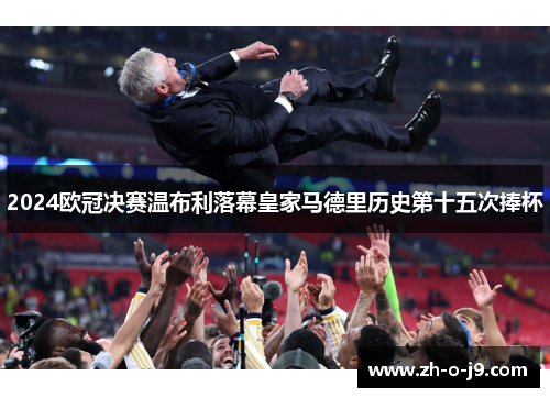 2024欧冠决赛温布利落幕皇家马德里历史第十五次捧杯 2024欧冠决赛温布利落幕皇家马德里历史第十五次捧杯