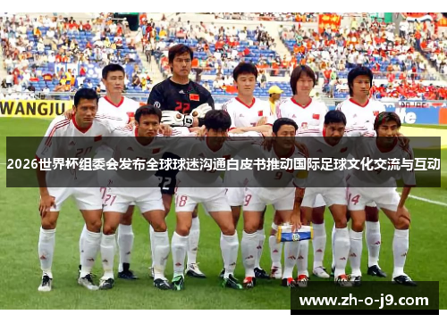 2026世界杯组委会发布全球球迷沟通白皮书推动国际足球文化交流与互动 2026世界杯组委会发布全球球迷沟通白皮书推动国际足球文化交流与互动
