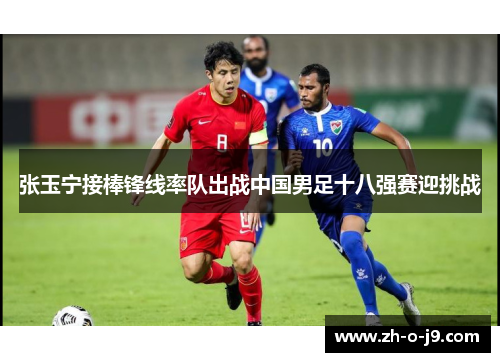 张玉宁接棒锋线率队出战中国男足十八强赛迎挑战