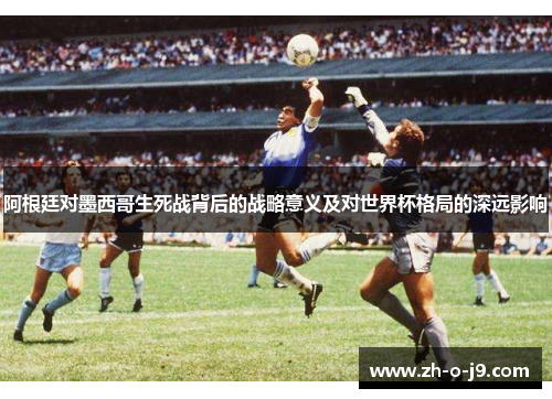 阿根廷对墨西哥生死战背后的战略意义及对世界杯格局的深远影响 阿根廷对墨西哥生死战背后的战略意义及对世界杯格局的深远影响