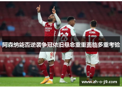 阿森纳能否逆袭争冠依旧悬念重重面临多重考验 阿森纳能否逆袭争冠依旧悬念重重面临多重考验